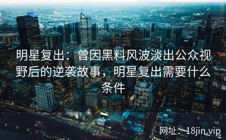 明星复出：曾因黑料风波淡出公众视野后的逆袭故事，明星复出需要什么条件
