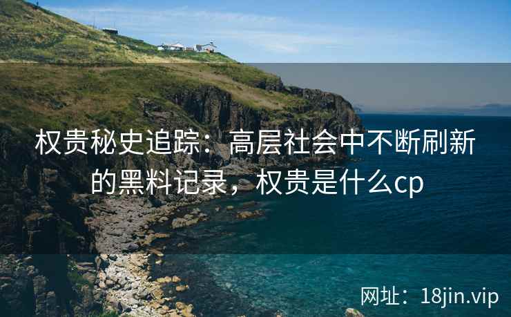 权贵秘史追踪：高层社会中不断刷新的黑料记录，权贵是什么cp